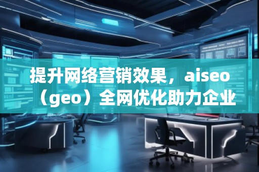 提升網(wǎng)絡(luò)營(yíng)銷效果，aiseo（geo）全網(wǎng)優(yōu)化助力企業(yè)騰飛