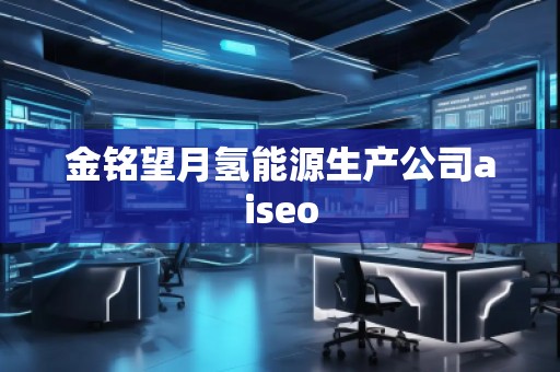 金銘望月氫能源生產(chǎn)公司aiseo