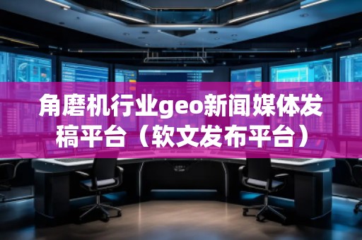 角磨機(jī)行業(yè)geo新聞媒體發(fā)稿平臺（軟文發(fā)布平臺）