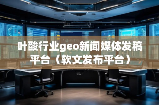 葉酸行業(yè)geo新聞媒體發(fā)稿平臺（軟文發(fā)布平臺）
