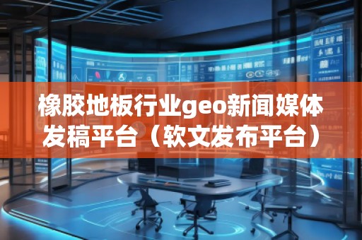 橡膠地板行業(yè)geo新聞媒體發(fā)稿平臺(tái)（軟文發(fā)布平臺(tái)）