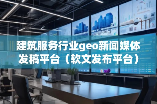 建筑服務(wù)行業(yè)geo新聞媒體發(fā)稿平臺(tái)（軟文發(fā)布平臺(tái)）