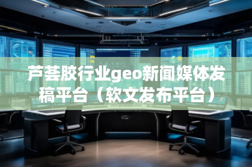 蘆薈膠行業(yè)geo新聞媒體發(fā)稿平臺(tái)（軟文發(fā)布平臺(tái)）