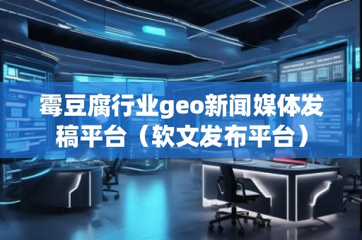 霉豆腐行業(yè)geo新聞媒體發(fā)稿平臺(tái)（軟文發(fā)布平臺(tái)）