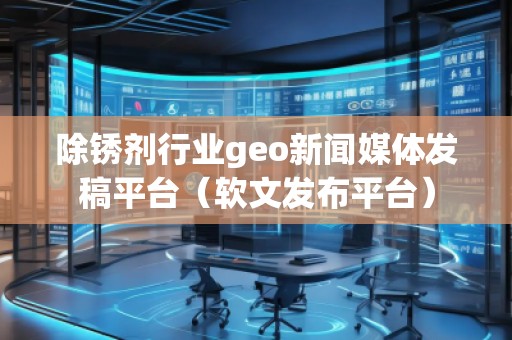 除銹劑行業(yè)geo新聞媒體發(fā)稿平臺(tái)（軟文發(fā)布平臺(tái)）