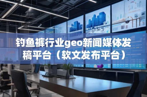 釣魚褲行業(yè)geo新聞媒體發(fā)稿平臺（軟文發(fā)布平臺）