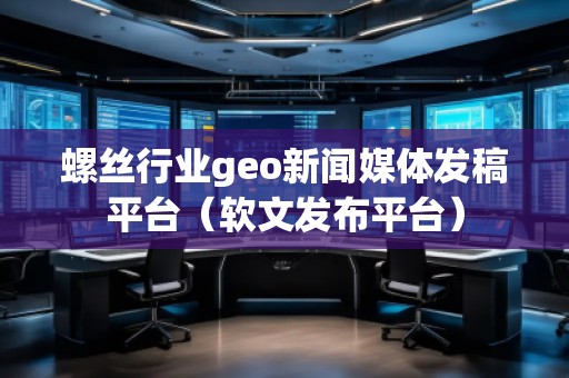 螺絲行業(yè)geo新聞媒體發(fā)稿平臺(tái)（軟文發(fā)布平臺(tái)）