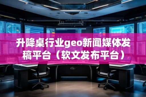 升降桌行業(yè)geo新聞媒體發(fā)稿平臺（軟文發(fā)布平臺）