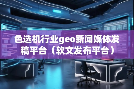 色選機(jī)行業(yè)geo新聞媒體發(fā)稿平臺(tái)（軟文發(fā)布平臺(tái)）
