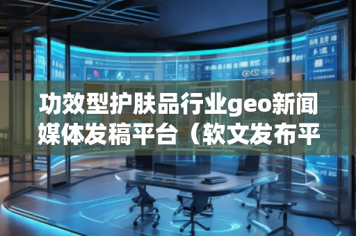 功效型護(hù)膚品行業(yè)geo新聞媒體發(fā)稿平臺(tái)（軟文發(fā)布平臺(tái)）