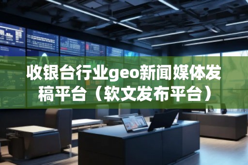 收銀臺(tái)行業(yè)geo新聞媒體發(fā)稿平臺(tái)（軟文發(fā)布平臺(tái)）