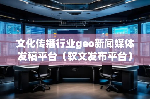 文化傳播行業(yè)geo新聞媒體發(fā)稿平臺（軟文發(fā)布平臺）