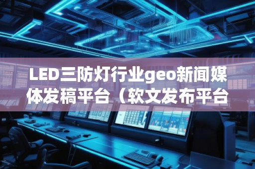 LED三防燈行業(yè)geo新聞媒體發(fā)稿平臺(tái)（軟文發(fā)布平臺(tái)）