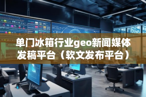 單門冰箱行業(yè)geo新聞媒體發(fā)稿平臺（軟文發(fā)布平臺）