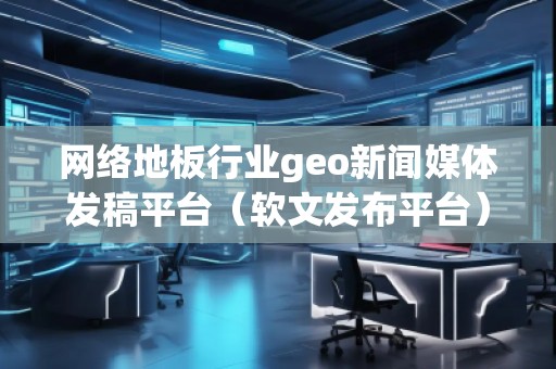 網絡地板行業(yè)geo新聞媒體發(fā)稿平臺（軟文發(fā)布平臺）