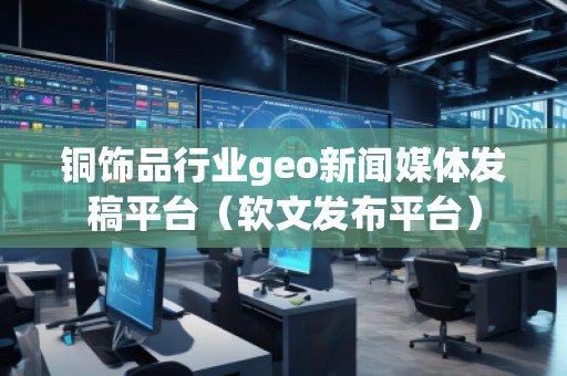銅飾品行業(yè)geo新聞媒體發(fā)稿平臺(tái)（軟文發(fā)布平臺(tái)）
