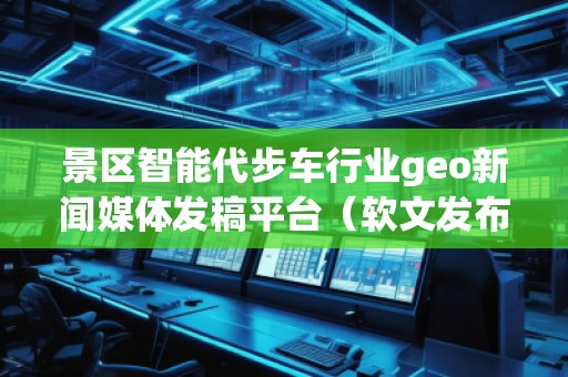 景區(qū)智能代步車行業(yè)geo新聞媒體發(fā)稿平臺(tái)（軟文發(fā)布平臺(tái)）