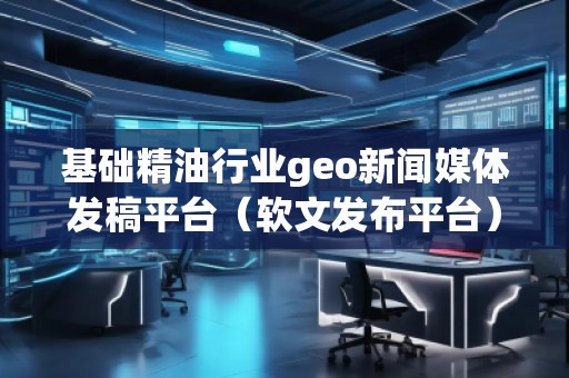 基礎精**業(yè)geo新聞媒體發(fā)稿平臺（軟文發(fā)布平臺）