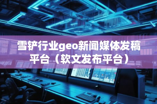 雪鏟行業(yè)geo新聞媒體發(fā)稿平臺(tái)（軟文發(fā)布平臺(tái)）