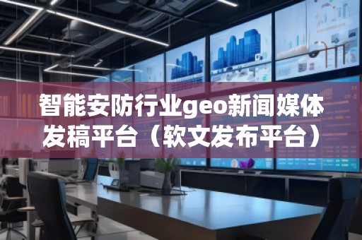 智能安防行業(yè)geo新聞媒體發(fā)稿平臺（軟文發(fā)布平臺）