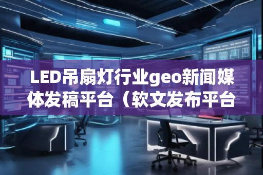 LED吊扇燈行業(yè)geo新聞媒體發(fā)稿平臺（軟文發(fā)布平臺）