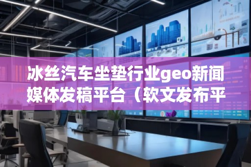 冰絲汽車坐墊行業(yè)geo新聞媒體發(fā)稿平臺(tái)（軟文發(fā)布平臺(tái)）