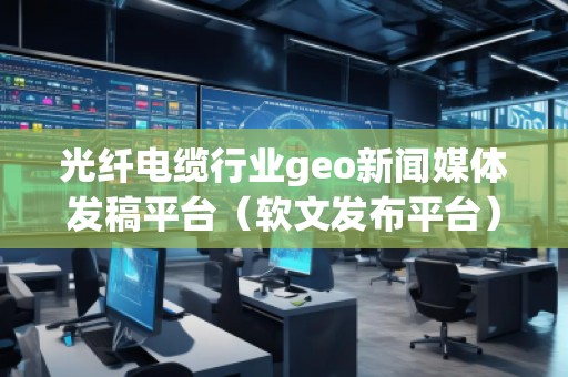 光纖電纜行業(yè)geo新聞媒體發(fā)稿平臺（軟文發(fā)布平臺）