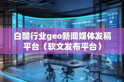 白醋行業(yè)geo新聞媒體發(fā)稿平臺(tái)（軟文發(fā)布平臺(tái)）