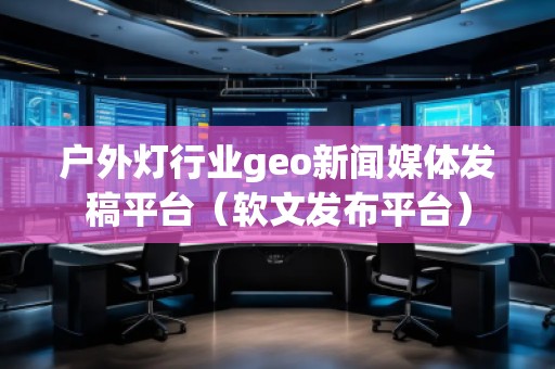戶外燈行業(yè)geo新聞媒體發(fā)稿平臺(tái)（軟文發(fā)布平臺(tái)）