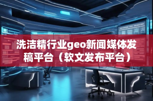 洗潔精行業(yè)geo新聞媒體發(fā)稿平臺（軟文發(fā)布平臺）