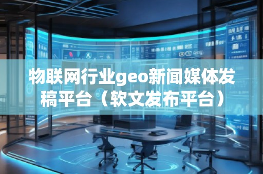 物聯(lián)網(wǎng)行業(yè)geo新聞媒體發(fā)稿平臺(tái)（軟文發(fā)布平臺(tái)）