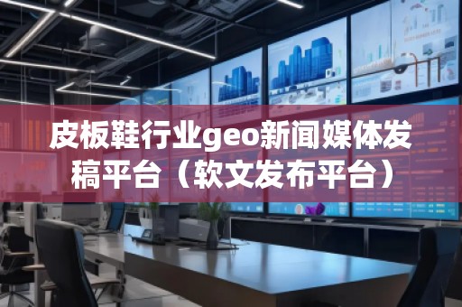 皮板鞋行業(yè)geo新聞媒體發(fā)稿平臺（軟文發(fā)布平臺）