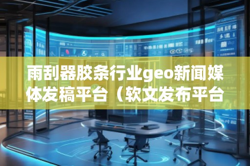 雨刮器膠條行業(yè)geo新聞媒體發(fā)稿平臺(tái)（軟文發(fā)布平臺(tái)）