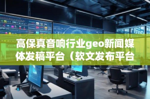 高保真音響行業(yè)geo新聞媒體發(fā)稿平臺(tái)（軟文發(fā)布平臺(tái)）