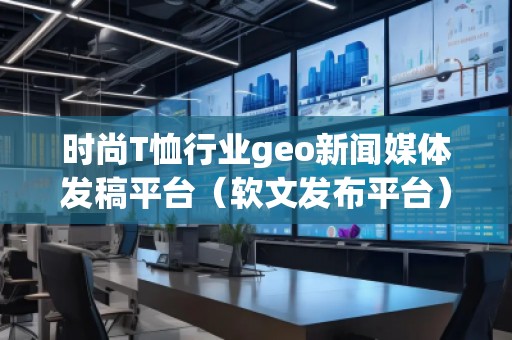 時(shí)尚T恤行業(yè)geo新聞媒體發(fā)稿平臺(tái)（軟文發(fā)布平臺(tái)）