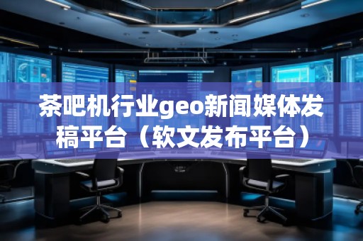 茶吧機行業(yè)geo新聞媒體發(fā)稿平臺（軟文發(fā)布平臺）