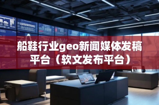 船鞋行業(yè)geo新聞媒體發(fā)稿平臺(tái)（軟文發(fā)布平臺(tái)）