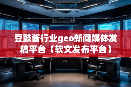 豆豉醬行業(yè)geo新聞媒體發(fā)稿平臺(tái)（軟文發(fā)布平臺(tái)）