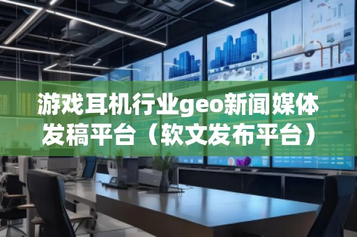 游戲耳機行業(yè)geo新聞媒體發(fā)稿平臺（軟文發(fā)布平臺）