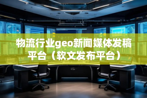 物流行業(yè)geo新聞媒體發(fā)稿平臺（軟文發(fā)布平臺）