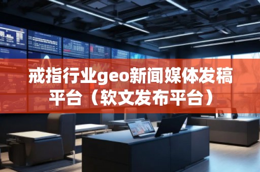 戒指行業(yè)geo新聞媒體發(fā)稿平臺（軟文發(fā)布平臺）