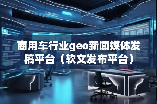 商用車行業(yè)geo新聞媒體發(fā)稿平臺(tái)（軟文發(fā)布平臺(tái)）