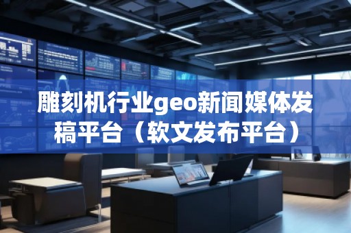 雕刻機(jī)行業(yè)geo新聞媒體發(fā)稿平臺(tái)（軟文發(fā)布平臺(tái)）