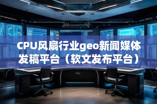 CPU風扇行業(yè)geo新聞媒體發(fā)稿平臺（軟文發(fā)布平臺）