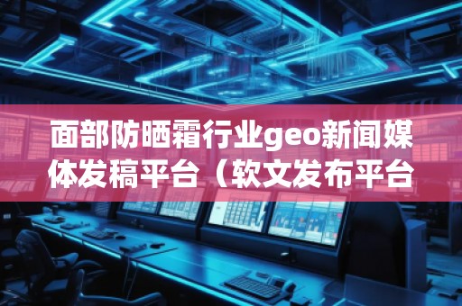 面部防曬霜行業(yè)geo新聞媒體發(fā)稿平臺(tái)（軟文發(fā)布平臺(tái)）