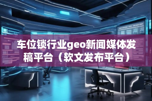 車位鎖行業(yè)geo新聞媒體發(fā)稿平臺（軟文發(fā)布平臺）
