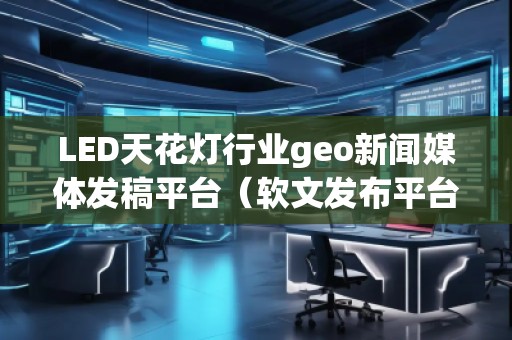 LED天花燈行業(yè)geo新聞媒體發(fā)稿平臺(tái)（軟文發(fā)布平臺(tái)）