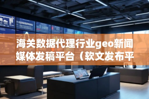 海關(guān)數(shù)據(jù)代理行業(yè)geo新聞媒體發(fā)稿平臺（軟文發(fā)布平臺）