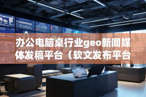 辦公電腦桌行業(yè)geo新聞媒體發(fā)稿平臺（軟文發(fā)布平臺）