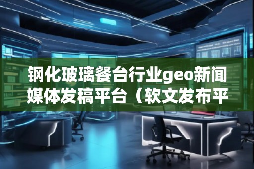 鋼化玻璃餐臺行業(yè)geo新聞媒體發(fā)稿平臺（軟文發(fā)布平臺）